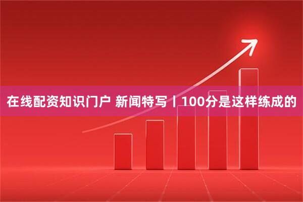 在线配资知识门户 新闻特写丨100分是这样练成的