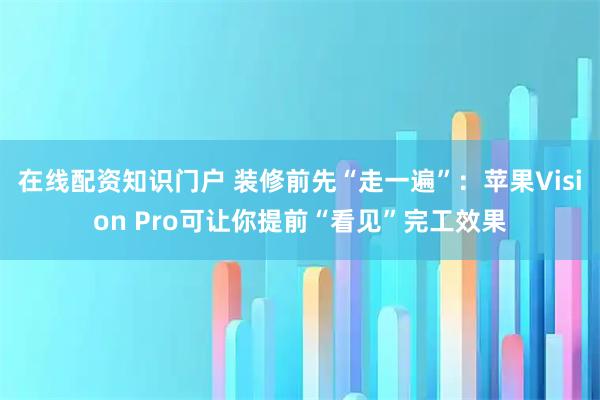 在线配资知识门户 装修前先“走一遍”：苹果Vision Pro可让你提前“看见”完工效果