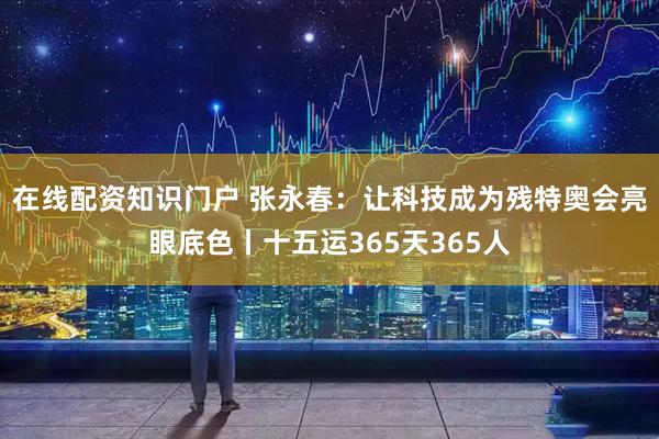 在线配资知识门户 张永春：让科技成为残特奥会亮眼底色丨十五运365天365人