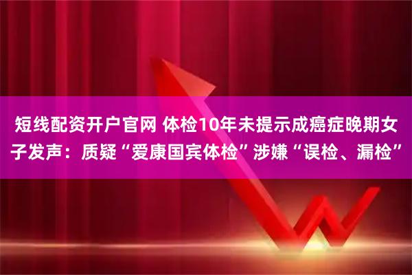 短线配资开户官网 体检10年未提示成癌症晚期女子发声：质疑“爱康国宾体检”涉嫌“误检、漏检”