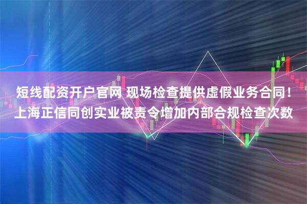 短线配资开户官网 现场检查提供虚假业务合同！上海正信同创实业被责令增加内部合规检查次数