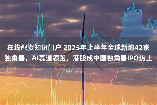 在线配资知识门户 2025年上半年全球新增42家独角兽，AI赛道领跑，港股成中国独角兽IPO热土