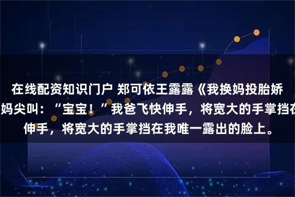 在线配资知识门户 郑可依王露露《我换妈投胎娇妻妈妈悔不当初》我妈尖叫：“宝宝！”我爸飞快伸手，将宽大的手掌挡在我唯一露出的脸上。