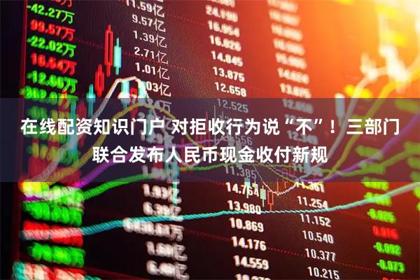 在线配资知识门户 对拒收行为说“不”！三部门联合发布人民币现金收付新规