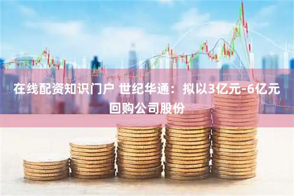在线配资知识门户 世纪华通：拟以3亿元-6亿元回购公司股份