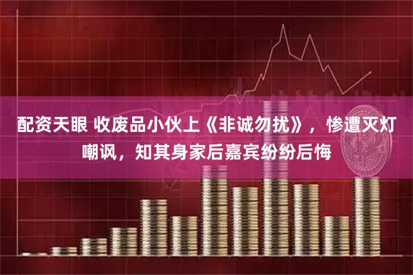 配资天眼 收废品小伙上《非诚勿扰》，惨遭灭灯嘲讽，知其身家后嘉宾纷纷后悔