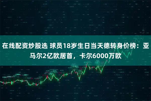在线配资炒股选 球员18岁生日当天德转身价榜：亚马尔2亿欧居首，卡尔6000万欧