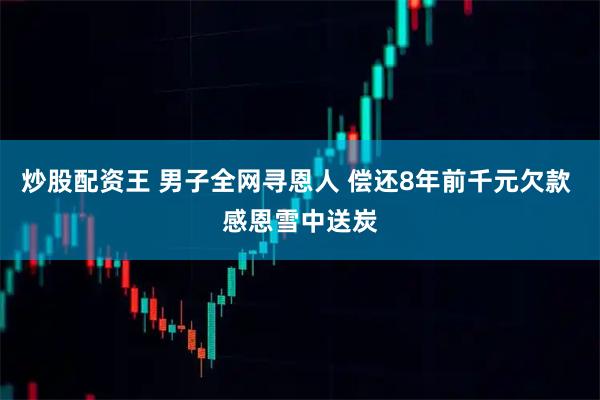炒股配资王 男子全网寻恩人 偿还8年前千元欠款 感恩雪中送炭